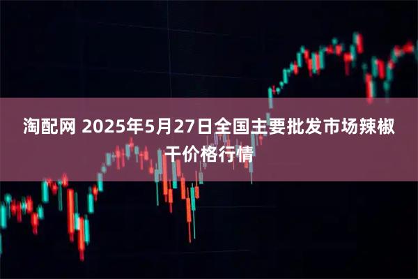 淘配网 2025年5月27日全国主要批发市场辣椒干价格行情