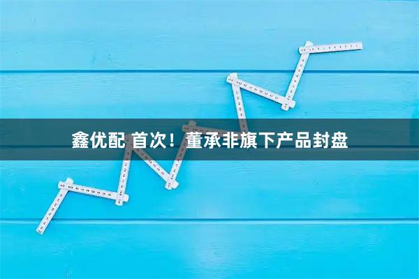 鑫优配 首次！董承非旗下产品封盘