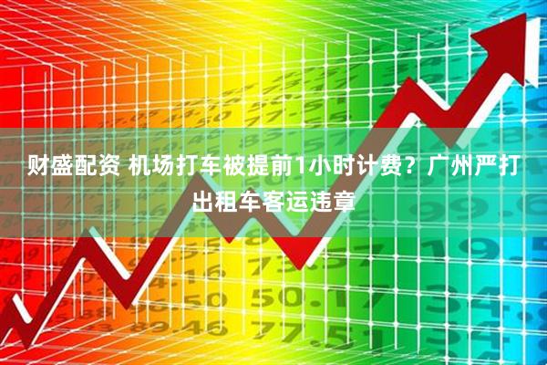 财盛配资 机场打车被提前1小时计费？广州严打出租车客运违章