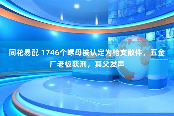 同花易配 1746个螺母被认定为枪支散件，五金厂老板获刑，其父发声